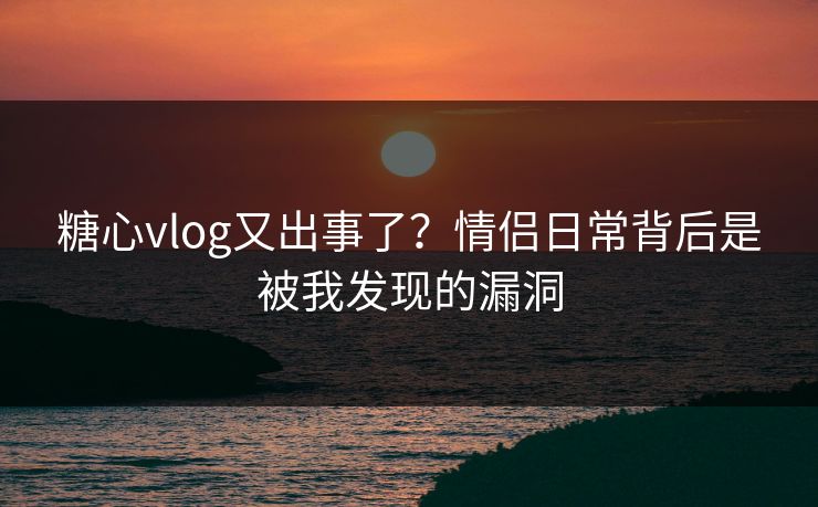 糖心vlog又出事了?情侣日常背后是被我发现的漏洞 糖心vlog又出事了?情侣日常背后是被我发现的漏洞