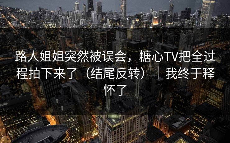 路人姐姐突然被误会，糖心TV把全过程拍下来了（结尾反转）｜我终于释怀了