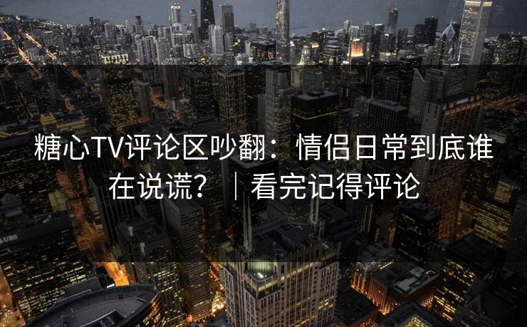 糖心TV评论区吵翻:情侣日常到底谁在说谎?|看完记得评论 糖心TV评论区吵翻:情侣日常到底谁在说谎?|看完记得评论