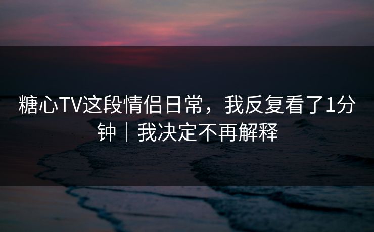 糖心TV这段情侣日常，我反复看了1分钟｜我决定不再解释
