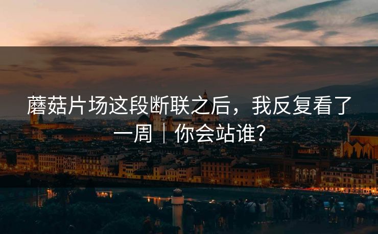 蘑菇片场这段断联之后,我反复看了一周|你会站谁? 蘑菇片场这段断联之后,我反复看了一周|你会站谁?