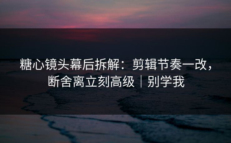 糖心镜头幕后拆解:剪辑节奏一改,断舍离立刻高级|别学我 糖心镜头幕后拆解:剪辑节奏一改,断舍离立刻高级|别学我