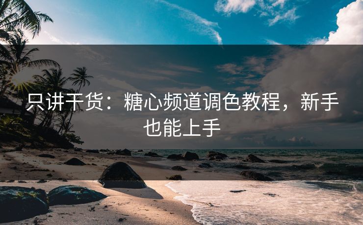 只讲干货：糖心频道调色教程，新手也能上手