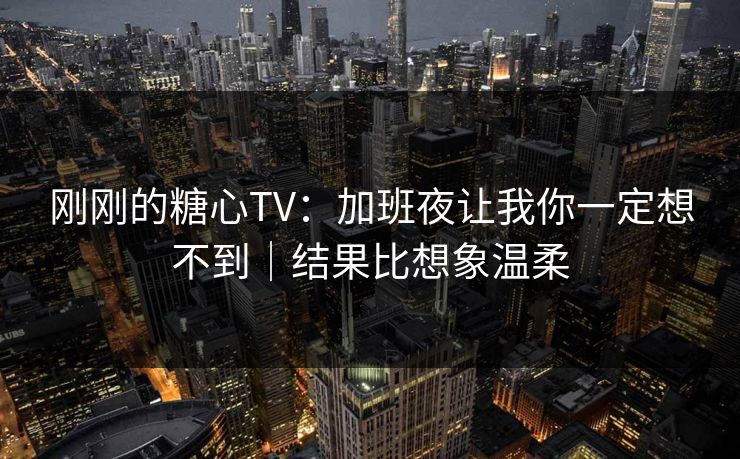 刚刚的糖心TV：加班夜让我你一定想不到｜结果比想象温柔