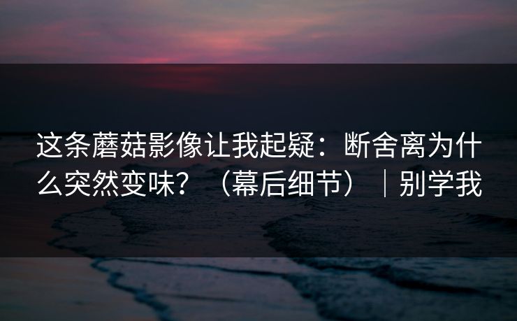这条蘑菇影像让我起疑：断舍离为什么突然变味？（幕后细节）｜别学我