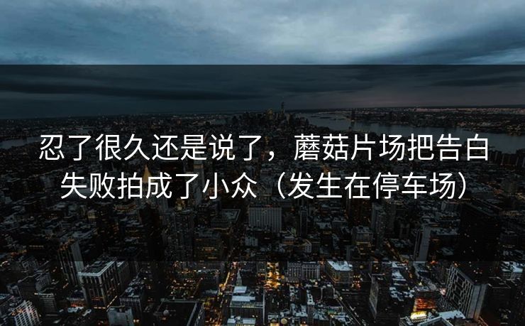 忍了很久还是说了，蘑菇片场把告白失败拍成了小众（发生在停车场）