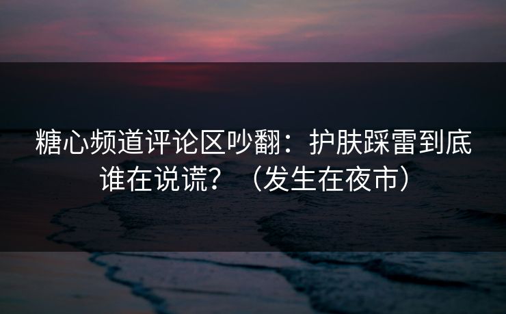 糖心频道评论区吵翻:护肤踩雷到底谁在说谎?(发生在夜市) 糖心频道评论区吵翻:护肤踩雷到底谁在说谎?(发生在夜市)