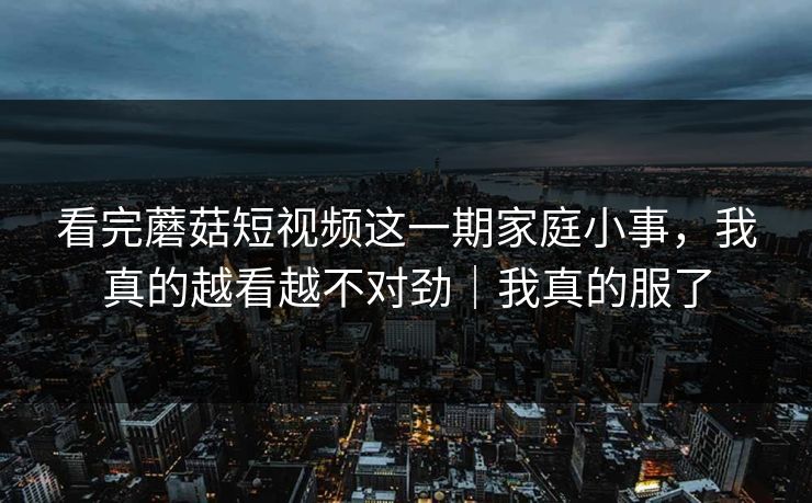 看完蘑菇短视频这一期家庭小事,我真的越看越不对劲|我真的服了 看完蘑菇短视频这一期家庭小事,我真的越看越不对劲|我真的服了