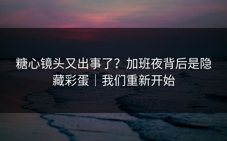 糖心镜头又出事了？加班夜背后是隐藏彩蛋｜我们重新开始