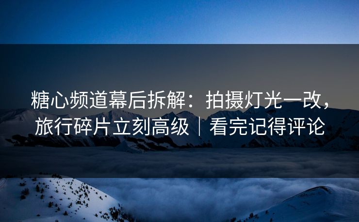 糖心频道幕后拆解：拍摄灯光一改，旅行碎片立刻高级｜看完记得评论