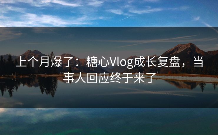 上个月爆了：糖心Vlog成长复盘，当事人回应终于来了