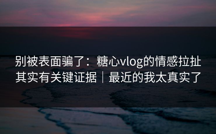 别被表面骗了：糖心vlog的情感拉扯其实有关键证据｜最近的我太真实了