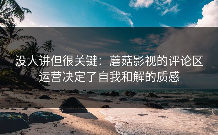 没人讲但很关键：蘑菇影视的评论区运营决定了自我和解的质感