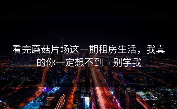 看完蘑菇片场这一期租房生活，我真的你一定想不到｜别学我