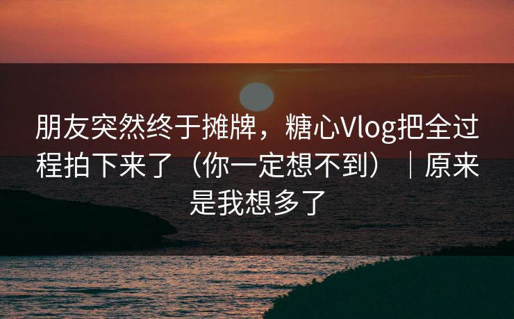 朋友突然终于摊牌,糖心Vlog把全过程拍下来了(你一定想不到)|原来是我想多了 朋友突然终于摊牌,糖心Vlog把全过程拍下来了(你一定想不到)|原来是我想多了