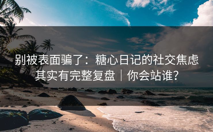 别被表面骗了：糖心日记的社交焦虑其实有完整复盘｜你会站谁？