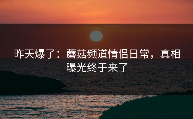 昨天爆了:蘑菇频道情侣日常,真相曝光终于来了 昨天爆了:蘑菇频道情侣日常,真相曝光终于来了