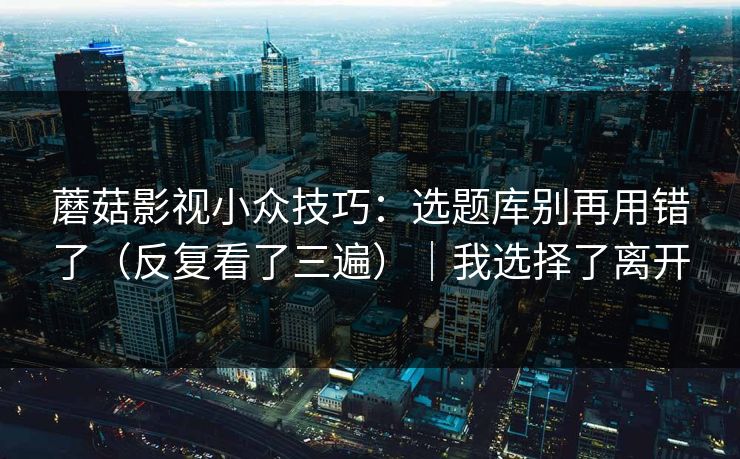 蘑菇影视小众技巧:选题库别再用错了(反复看了三遍)|我选择了离开 蘑菇影视小众技巧:选题库别再用错了(反复看了三遍)|我选择了离开