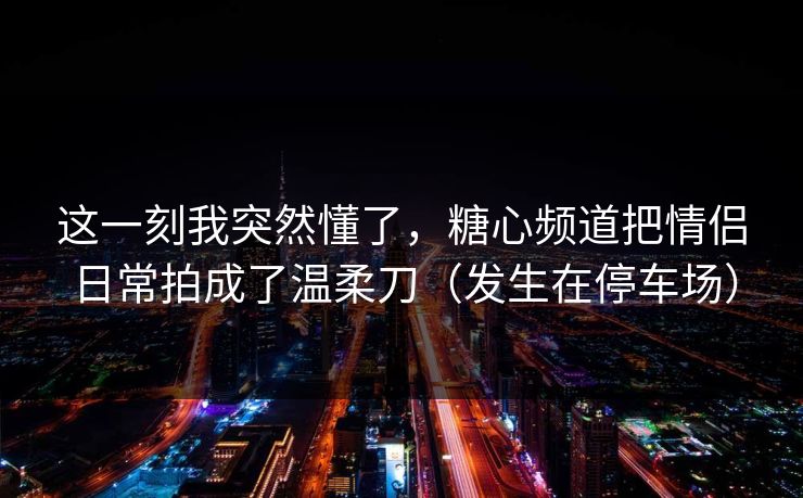这一刻我突然懂了,糖心频道把情侣日常拍成了温柔刀(发生在停车场) 这一刻我突然懂了,糖心频道把情侣日常拍成了温柔刀(发生在停车场)