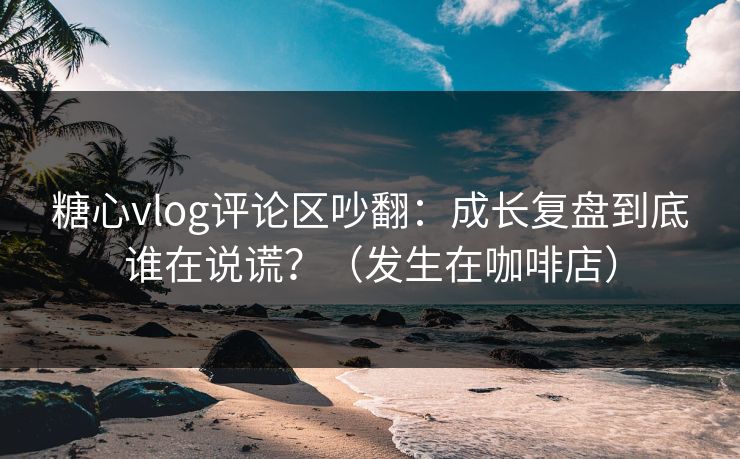 糖心vlog评论区吵翻:成长复盘到底谁在说谎?(发生在咖啡店) 糖心vlog评论区吵翻:成长复盘到底谁在说谎?(发生在咖啡店)