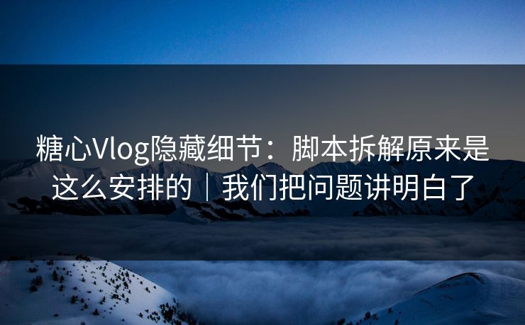 糖心Vlog隐藏细节：脚本拆解原来是这么安排的｜我们把问题讲明白了