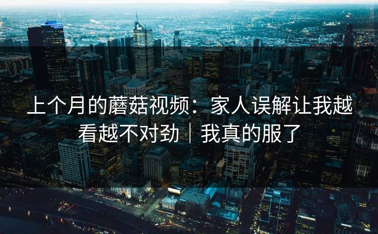 上个月的蘑菇视频:家人误解让我越看越不对劲|我真的服了 上个月的蘑菇视频:家人误解让我越看越不对劲|我真的服了