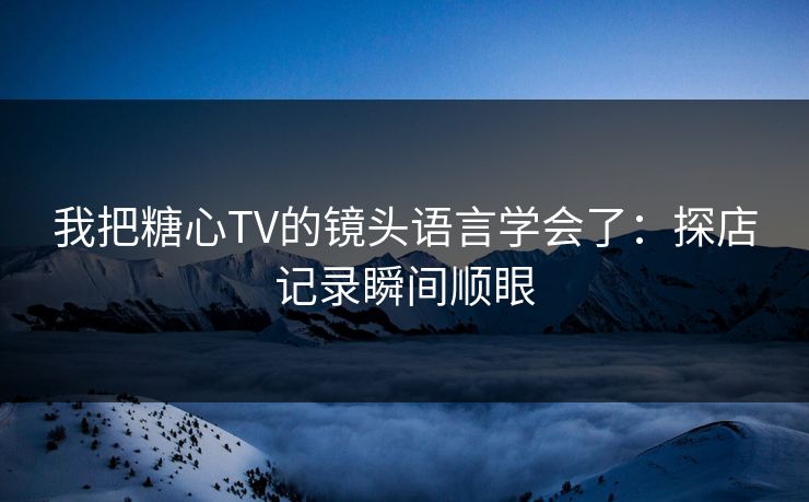我把糖心TV的镜头语言学会了:探店记录瞬间顺眼 我把糖心TV的镜头语言学会了:探店记录瞬间顺眼