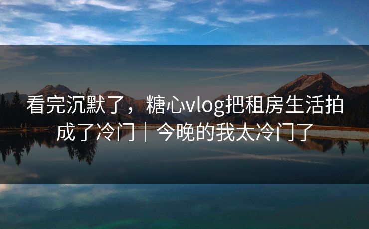 看完沉默了,糖心vlog把租房生活拍成了冷门|今晚的我太冷门了 看完沉默了,糖心vlog把租房生活拍成了冷门|今晚的我太冷门了
