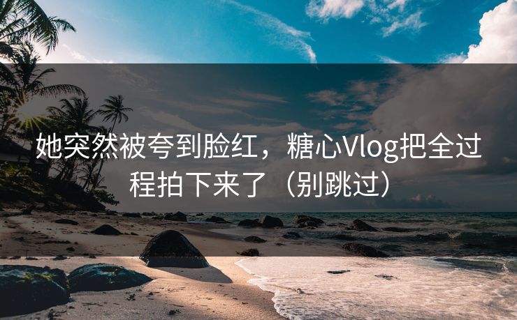 她突然被夸到脸红,糖心Vlog把全过程拍下来了(别跳过) 她突然被夸到脸红,糖心Vlog把全过程拍下来了(别跳过)
