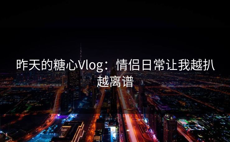 昨天的糖心Vlog:情侣日常让我越扒越离谱 昨天的糖心Vlog:情侣日常让我越扒越离谱