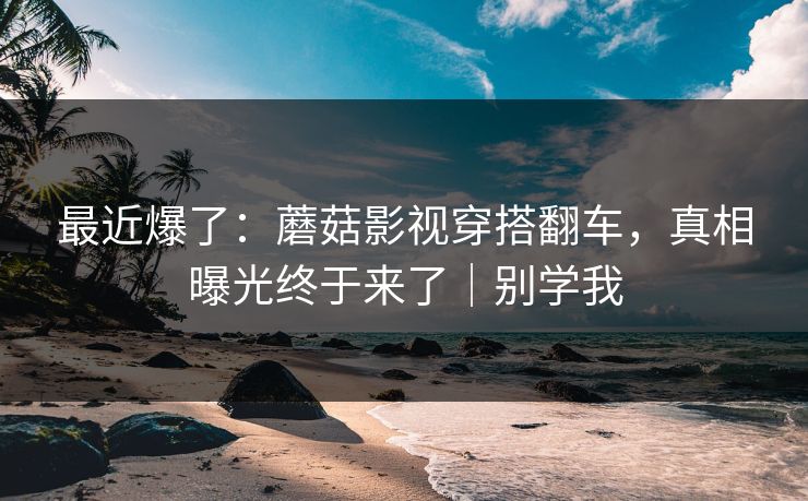 最近爆了:蘑菇影视穿搭翻车,真相曝光终于来了|别学我 最近爆了:蘑菇影视穿搭翻车,真相曝光终于来了|别学我