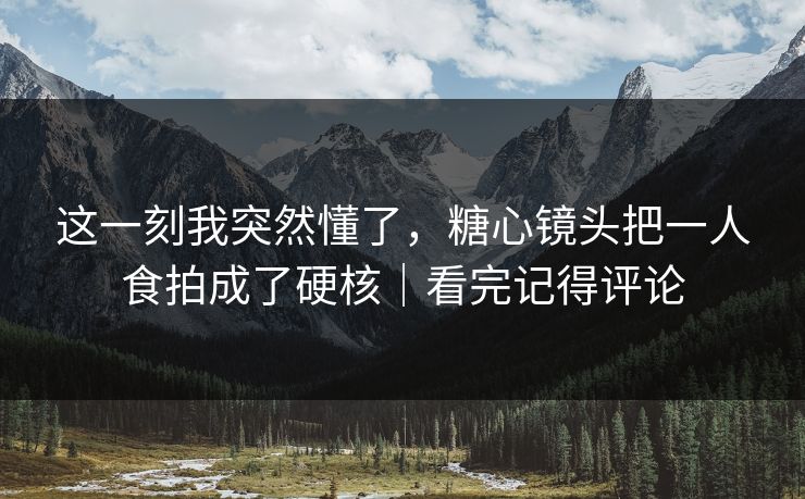 这一刻我突然懂了，糖心镜头把一人食拍成了硬核｜看完记得评论