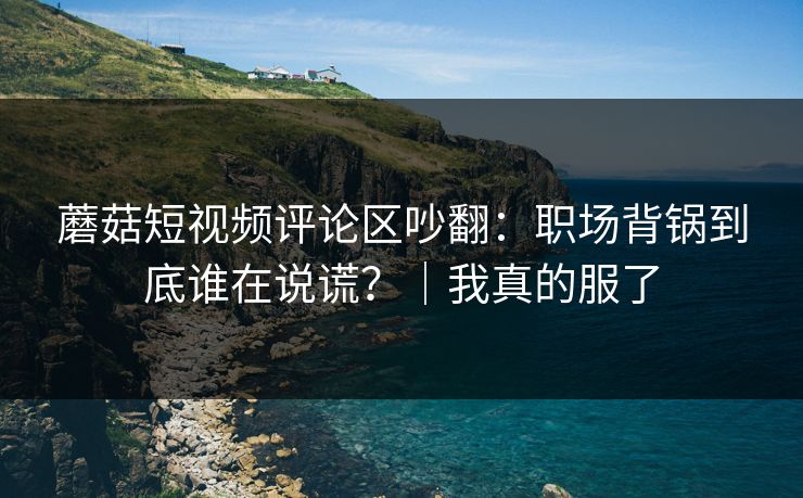 蘑菇短视频评论区吵翻:职场背锅到底谁在说谎?|我真的服了 蘑菇短视频评论区吵翻:职场背锅到底谁在说谎?|我真的服了