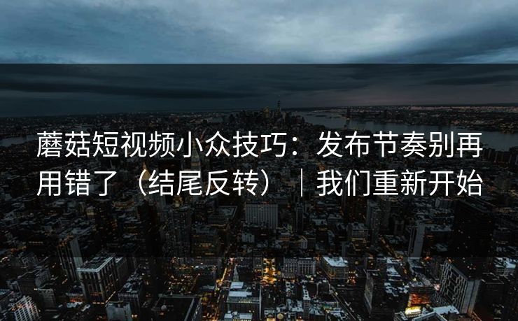 蘑菇短视频小众技巧:发布节奏别再用错了(结尾反转)|我们重新开始 蘑菇短视频小众技巧:发布节奏别再用错了(结尾反转)|我们重新开始