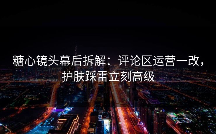糖心镜头幕后拆解：评论区运营一改，护肤踩雷立刻高级